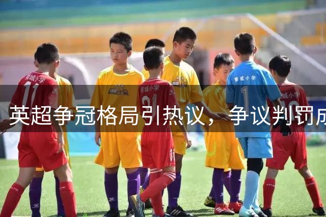 英超争冠格局引热议，争议判罚成蓝军阿森纳焦点