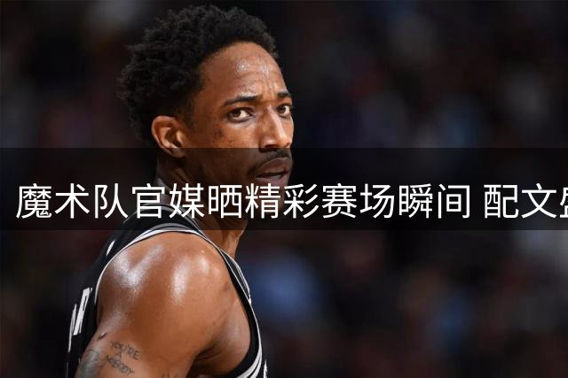 魔术队官媒晒精彩赛场瞬间 配文盛赞篮球魅力