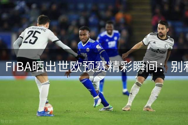 FIBA晒出世欧预赛精彩瞬间：别利斯轻松扣篮引关注